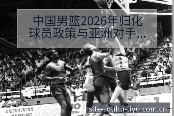 中国男篮2026年归化球员政策与亚洲对手格局变化深度分析 - 搜狐体育